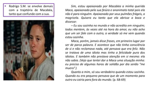  Rodrigo S.M. se envolve demais
com a trajetória de Macabéa,
tanto que confunde com a sua.
Sim, estou apaixonado por Macabéa a minha querida
Maca, apaixonado pela sua feiúra e anonimato total pois ela
não é para ninguém. Apaixonado por seus pulmões frágeis, a
magricela. Quisera eu tanto que ela abrisse a boca e
dissesse:
– Eu sou sozinha no mundo e não acredito em ninguém;
todos mentem, às vezes até na hora do amor, eu não acho
que um ser fale com o outro, a verdade só me vem quando
estou sozinha.
Maca, porém, jamais disse frases, em primeiro lugar por
ser de parca palavra. E acontece que não tinha consciência
de si e não reclamava nada, até pensava que era feliz. Não
se tratava de uma idiota mas tinha a felicidade pura dos
idiotas. E também não prestava atenção em si mesma: ela
não sabia. (Vejo que tentei dar a Maca uma situação minha:
eu preciso de algumas horas de solidão por dia senão “me
muero”.)
Quanto a mim, só sou verdadeiro quando estou sozinho.
Quando eu era pequeno pensava que de um momento para
outro eu cairia para fora do mundo. (p. 68-69)
 