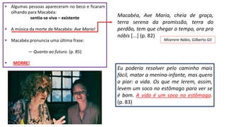  Algumas pessoas apareceram no beco e ficaram
olhando para Macabéa:
sentia-se viva – existente
 A música da morte de Macabéa: Ave Maria!
 Macabéa pronuncia uma última frase:
― Quanto ao futuro. (p. 85)
 MORRE!
Macabéa, Ave Maria, cheia de graça,
terra serena da promissão, terra do
perdão, tem que chegar o tempo, ora pro
nóbis [...] (p. 82)
Miserere Nóbis, Gilberto Gil
Eu poderia resolver pelo caminho mais
fácil, matar a menina-infante, mas quero
o pior: a vida. Os que me lerem, assim,
levem um soco no estômago para ver se
é bom. A vida é um soco no estômago.
(p. 83)
 