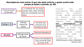 Desculpai-me esta morte. É que não pude evita-la, a gente aceita tudo
porque já beijou a parede. (p. 85)
A hora da estrela
de Macabéa
é o momento de sua morte,
quando todos estão olhando
para ela, percebendo que ela
existe.
Escritores que
procuram seus
porquês da vida
Retirante Nordestina
Clarice era estrangeira,
viveu em Recife antes
de morar no RJ
Alterego
artístico de
Clarice
Rodrigo S. M.
Macabéa Alterego social
de Clarice
Clarice era uma
estrangeira. Não porque
nasceu na Ucrânia.
Criada desde menininha
no Brasil, era tão
brasileira quanto não
importa quem. Clarice
era estrangeira na
terra. Dava a impressão
de andar no mundo como
quem desembarca de
noitinha numa cidade
desconhecida onde há
greve geral de
transportes. (p. 13)
MOSER, Benjamin. Clarice. COSACNAIFY:
São Paulo, 2011.
 