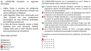 63. (UFRGS-98) Considere as seguintes
afirmações.
I. Adélia Prado é escritora de tendências
feministas, que não demonstra atenção aos
temas cotidianos e religiosos.
II. Lydia Fagundes Telles vem construindo uma
obra ficcional em que predominam
personagens do sexo feminino atribuladas
por problemas existenciais.
III. A obra de Clarice Lispector renova a ficção
brasileira com uma dimensão reflexiva
voltada tanto para o fazer literário quanto
para os processos de consciência.
Quais estão corretas?
(A) Apenas I.
(B) Apenas II.
(C) Apenas III.
(D)Apenas II e III.
(E) I, II e III.
D
58. (UFRGS/1999) Assinale com V (verdadeiro) ou com F (falso) as
afirmações abaixo, sobre a obra de Clarice Lispector.
( ) O romance Perto do Coração Selvagem, centrado no relato da
experiência interior da personagem Joana, marcou a estreia da
escritora nas letras brasileiras.
( ) A denúncia de desigualdades sociais e da degradação dos valores
burgueses é uma constante nos romances da autora.
( ) No romance A Paixão segundo G.H., o ato de esmagar uma barata
na porta do guarda-roupa deflagra, na personagem-narradora,
um intenso processo de desvendamento interior.
( ) Constituída predominantemente por narrativas longas, que dão
vazão ao gosto pelo memorialismo e pelo autoconhecimento, sua
obra não inclui contos e crônicas.
( ) Em A Hora da Estrela, romance de 1977, o narrador, Rodrigo,
acompanha a trajetória da personagem nordestina Macabéa.
A sequência correta de preenchimento dos parênteses, de cima para
baixo, é
A. V - F - F - V - F.
B. V - F - V - F - V.
C. F - V - F - V - F.
D. V - V - F - F - V.
E. F - V - V - F - V.
A
V
F
F
V
F
 