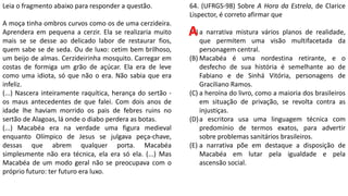 64. (UFRGS-98) Sobre A Hora da Estrela, de Clarice
Lispector, é correto afirmar que
(A) a narrativa mistura vários planos de realidade,
que permitem uma visão multifacetada da
personagem central.
(B) Macabéa é uma nordestina retirante, e o
desfecho de sua história é semelhante ao de
Fabiano e de Sinhá Vitória, personagens de
Graciliano Ramos.
(C) a heroína do livro, como a maioria dos brasileiros
em situação de privação, se revolta contra as
injustiças.
(D)a escritora usa uma linguagem técnica com
predomínio de termos exatos, para advertir
sobre problemas sanitários brasileiros.
(E) a narrativa põe em destaque a disposição de
Macabéa em lutar pela igualdade e pela
ascensão social.
Leia o fragmento abaixo para responder a questão.
A moça tinha ombros curvos como os de uma cerzideira.
Aprendera em pequena a cerzir. Ela se realizaria muito
mais se se desse ao delicado labor de restaurar fios,
quem sabe se de seda. Ou de luxo: cetim bem brilhoso,
um beijo de almas. Cerzideirinha mosquito. Carregar em
costas de formiga um grão de açúcar. Ela era de leve
como uma idiota, só que não o era. Não sabia que era
infeliz.
(...) Nascera inteiramente raquítica, herança do sertão -
os maus antecedentes de que falei. Com dois anos de
idade lhe haviam morrido os pais de febres ruins no
sertão de Alagoas, lá onde o diabo perdera as botas.
(...) Macabéa era na verdade uma figura medieval
enquanto Olímpico de Jesus se julgava peça-chave,
dessas que abrem qualquer porta. Macabéa
simplesmente não era técnica, ela era só ela. (...) Mas
Macabéa de um modo geral não se preocupava com o
próprio futuro: ter futuro era luxo.
A
 