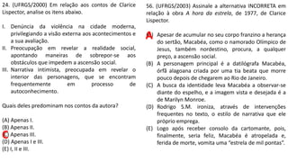 24. (UFRGS/2000) Em relação aos contos de Clarice
Lispector, analise os itens abaixo.
I. Denúncia da violência na cidade moderna,
privilegiando a visão externa aos acontecimentos e
a sua avaliação.
II. Preocupação em revelar a realidade social,
apontando maneiras de sobrepor-se aos
obstáculos que impedem a ascensão social.
III. Narrativa intimista, preocupada em revelar o
interior das personagens, que se encontram
frequentemente em processo de
autoconhecimento.
Quais deles predominam nos contos da autora?
(A) Apenas I.
(B) Apenas II.
(C) Apenas III.
(D) Apenas I e III.
(E) I, II e III.
C
56. (UFRGS/2003) Assinale a alternativa INCORRETA em
relação à obra A hora da estrela, de 1977, de Clarice
Lispector.
(A) Apesar de acumular no seu corpo franzino a herança
do sertão, Macabéa, como o namorado Olímpico de
Jesus, também nordestino, procura, a qualquer
preço, a ascensão social.
(B) A personagem principal é a datilógrafa Macabéa,
órfã alagoana criada por uma tia beata que morre
pouco depois de chegarem ao Rio de Janeiro.
(C) A busca da identidade leva Macabéa a observar-se
diante do espelho, e a imagem vista e desejada é a
de Marilyn Monroe.
(D) Rodrigo S.M. ironiza, através de intervenções
frequentes no texto, o estilo de narrativa que ele
próprio emprega.
(E) Logo após receber consolo da cartomante, pois,
finalmente, seria feliz, Macabéa é atropelada e,
ferida de morte, vomita uma “estrela de mil pontas”.
A
 