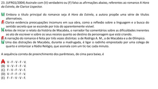 23. (UFRGS/2004) Assinale com (V) verdadeiro ou (F) falso as afirmações abaixo, referentes ao romance A Hora
da Estrela, de Clarice Lispector.
( ) Embora o título principal do romance seja A Hora da Estrela, a autora propõe uma série de títulos
alternativos.
( ) Clarice evidencia preocupações incomuns em sua obra, como a reflexão sobre a linguagem e a busca do
sentido secreto que se esconde por trás do aparentemente visível.
( ) Antes de iniciar o relato da história de Macabéa, o narrador faz comentários sobre as dificuldades inerentes
ao ato de escrever e sobre os seus receios quanto ao destino da personagem que está criando.
( ) A narração do romance é feita por três vozes distintas: a de Rodrigo A. M., a de Macabéa e a de Olímpico.
( ) Uma das distrações de Macabéa, durante a madrugada, é ligar o radinho emprestado por uma colega de
quarto e sintonizar a Rádio Relógio, que assinala com um tic-tac cada minuto.
A sequência correta de preenchimento dos parênteses, de cima para baixo, é
(A) V - F - V - F - V.
(B) V - V - F - F - V.
(C) F - V - F - V - F.
(D) V - F - F - F - V.
(E) F - F - V - V - F.
V
F
V
V
F
A
 