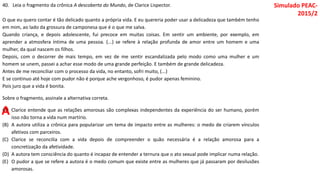 40. Leia o fragmento da crônica A descoberta do Mundo, de Clarice Lispector.
O que eu quero contar é tão delicado quanto a própria vida. E eu quereria poder usar a delicadeza que também tenho
em mim, ao lado da grossura de camponesa que é o que me salva.
Quando criança, e depois adolescente, fui precoce em muitas coisas. Em sentir um ambiente, por exemplo, em
aprender a atmosfera íntima de uma pessoa. (...) se refere à relação profunda de amor entre um homem e uma
mulher, da qual nascem os filhos.
Depois, com o decorrer de mais tempo, em vez de me sentir escandalizada pelo modo como uma mulher e um
homem se unem, passei a achar esse modo de uma grande perfeição. E também de grande delicadeza.
Antes de me reconciliar com o processo da vida, no entanto, sofri muito, (...)
E se continuo até hoje com pudor não é porque ache vergonhoso, é pudor apenas feminino.
Pois juro que a vida é bonita.
Sobre o fragmento, assinale a alternativa correta.
(A) Clarice entende que as relações amorosas são complexas independentes da experiência do ser humano, porém
isso não torna a vida num martírio.
(B) A autora utiliza a crônica para popularizar um tema de impacto entre as mulheres: o medo de criarem vínculos
afetivos com parceiros.
(C) Clarice se reconcilia com a vida depois de compreender o quão necessária é a relação amorosa para a
concretização da afetividade.
(D) A autora tem consciência do quanto é incapaz de entender a ternura que o ato sexual pode implicar numa relação.
(E) O pudor a que se refere a autora é o medo comum que existe entre as mulheres que já passaram por desilusões
amorosas.
Simulado PEAC-
2015/2
A
 