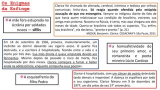 Os Enigmas
da Esfinge
Em 14 de setembro de 1966, provoca, involuntariamente, um
incêndio ao dormir deixando seu cigarro aceso. O quarto fica
destruído, e a escritora é hospitalizada, ficando entre a vida e a
morte por três dias. Sua mão direita é quase amputada devido aos
ferimentos. Mesmo depois de passado o risco de morte, fica
hospitalizada por dois meses. Clarice começara a fumar e beber
ainda na adolescência, enquanto compunha seus poemas.
Clarice é hospitalizada, com um câncer de ovário detectado
tarde demais e inoperável. A doença se espalhara por todo
o seu organismo. Clarice faleceu em 9 de dezembro de
1977, um dia antes de seu 57° aniversário.
Clarice foi chamada de alienada, cerebral, intimista e tediosa por críticos
comunistas linha-dura. Só reagia quando ofendida pela estúpida
acusação de que era estrangeira. Sempre se indignou diante do fato de
que havia quem relativizasse sua condição de brasileira, escreveu sua
amiga mais próxima. Nascera na Rússia, é certo, mas aqui chegara aos dois
meses de idade. Queria-se brasileira sob todos os aspectos. "Eu, enfim,
sou brasileira", ela declarou, "pronto e pronto.“ (p. 21)
MOSER, Benjamin. Clarice. COSACNAIFY: São Paulo, 2011.
A mãe fora estuprada na
Ucrânia por soldados
russos ― sífilis
a homoafetividade do
seu primeiro amor, o
romancista e poeta
mineiro Lúcio Cardoso
A esquizofrenia do
filho Pedro
 