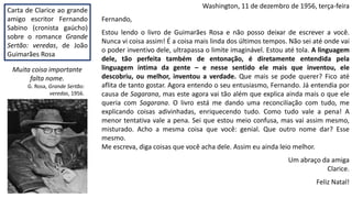 Washington, 11 de dezembro de 1956, terça-feira
Fernando,
Estou lendo o livro de Guimarães Rosa e não posso deixar de escrever a você.
Nunca vi coisa assim! É a coisa mais linda dos últimos tempos. Não sei até onde vai
o poder inventivo dele, ultrapassa o limite imaginável. Estou até tola. A linguagem
dele, tão perfeita também de entonação, é diretamente entendida pela
linguagem íntima da gente – e nesse sentido ele mais que inventou, ele
descobriu, ou melhor, inventou a verdade. Que mais se pode querer? Fico até
aflita de tanto gostar. Agora entendo o seu entusiasmo, Fernando. Já entendia por
causa de Sagarana, mas este agora vai tão além que explica ainda mais o que ele
queria com Sagarana. O livro está me dando uma reconciliação com tudo, me
explicando coisas adivinhadas, enriquecendo tudo. Como tudo vale a pena! A
menor tentativa vale a pena. Sei que estou meio confusa, mas vai assim mesmo,
misturado. Acho a mesma coisa que você: genial. Que outro nome dar? Esse
mesmo.
Me escreva, diga coisas que você acha dele. Assim eu ainda leio melhor.
Um abraço da amiga
Clarice.
Feliz Natal!
Carta de Clarice ao grande
amigo escritor Fernando
Sabino (cronista gaúcho)
sobre o romance Grande
Sertão: veredas, de João
Guimarães Rosa
Muita coisa importante
falta nome.
G. Rosa, Grande Sertão:
veredas, 1956.
 