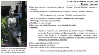 Estátua da escritora na Praça Maciel
Pinheiro, no bairro de Boa Vista,
área central de Recife, Pernambuco.
Clarice escreve certo por
____________linhas tortas.
 Narrativa Intimista: introspecção, subjetiva – do coser (costurar/perfurar) os espaços
infinitos
 O laboro subterrâneo: a escrita das crises existenciais (laboro = trabalho = escrita)
Não tem pessoas que cosem para fora? Eu coso para dentro.
 Fluxo de consciência: existência subjetiva e silenciosa das personagens
 Monólogo interior (coser para dentro)
 Solidão e os vazios da vida
 Busca pela identidade/alteridade e pela liberdade ilimitada
 Epifania:
significa o relato de uma experiência que mostra inusitada revelação. É a
percepção de uma realidade atordoante, quando os objetos mais simples, os
gestos mais banais e as situações mais cotidianas comportam súbita
iluminação na consciência. Ao dar-se a epifania, a consciência do indivíduo se
abre para outra realidade, a do sujeito.
 Personagens basicamente femininos
 Linguagem da ânsia, do vômito
 Busca por Deus (católico): baixa estima acentuada
Mesmo que eu não mereça, que Deus venha, por favor, venha.
 