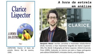 A hora da estrela
________em análise
LISPECTOR, Clarice. A hora da
estrela. Rocco: Rio de Janeiro,
1999.
Benjamin Moser: escritor, jornalista e historiador estadunidense
(EUA). Escreveu a mais importante biografia de Clarice Lispector:
Why This World: A Biography of Clarice Lispector, Oxford University
Press (2009), traduzida no mesmo ano para a língua portuguesa
pela editora COSACNAIFY, intitulada Clarice, uma biografia.
 