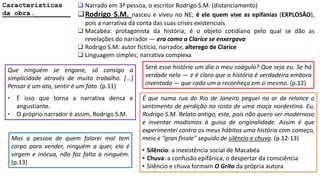 Características
da obra._________
 Narrado em 3ª pessoa, o escritor Rodrigo S.M. (distanciamento)
Rodrigo S.M. nasceu e viveu no NE; é ele quem vive as epifanias (EXPLOSÃO),
pois a narrativa dá conta das suas crises existenciais
 Macabéa: protagonista da história; é o objeto cotidiano pelo qual se dão as
revelações do narrador ― era como a Clarice se enxergava
 Rodrigo S.M: autor fictício, narrador, alterego de Clarice
 Linguagem simples; narrativa complexa
Que ninguém se engane, só consigo a
simplicidade através de muito trabalho. [...]
Pensar é um ato, sentir é um fato. (p.11)
• É isso que torna a narrativa densa e
angustiante.
• O próprio narrador é assim, Rodrigo S.M.
Será essa história um dia o meu coágulo? Que seja eu. Se há
verdade nela ― e é claro que a história é verdadeira embora
inventada ― que cada um a reconheça em si mesmo. (p.12)
É que numa rua do Rio de Janeiro peguei no ar de relance o
sentimento de perdição no rosto de uma moça nordestina. Eu,
Rodrigo S.M. Relato antigo, este, pois não quero ser modernoso
e inventar modismos à guisa de originalidade. Assim é que
experimentei contra os meus hábitos uma história com começo,
meio e “gran finale” seguido de silêncio e chuva. (p.12-13)
• Silêncio: a inexistência social de Macabéa
• Chuva: a confusão epifânica, o despertar da consciência
• Silêncio e chuva formam O Grito da própria autora
Mas a pessoa de quem falarei mal tem
corpo para vender, ninguém a quer, ela é
virgem e inócua, não faz falta a ninguém.
(p.13)
 