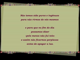 Não temos sido puros e ingênuos
para não rirmos de nós mesmos
e para que no fim do dia
possamos dizer
«pelo menos não fui tolo»
e assim não ficarmos perplexos
antes de apagar a luz.
 