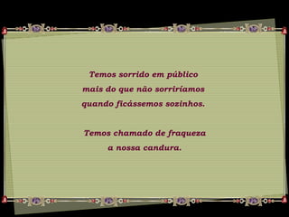 Temos sorrido em público
mais do que não sorriríamos
quando ficássemos sozinhos.
Temos chamado de fraqueza
a nossa candura.
 