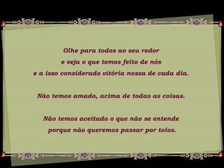 Olhe para todos ao seu redor
e veja o que temos feito de nós
e a isso considerado vitória nossa de cada dia.
Não temos amado, acima de todas as coisas.
Não temos aceitado o que não se entende
porque não queremos passar por tolos.
 