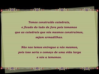 Temos construído catedrais,
e ficado do lado de fora pois tememos
que as catedrais que nós mesmos construímos,
sejam armadilhas.
Não nos temos entregue a nós mesmos,
pois isso seria o começo de uma vida larga
e nós a tememos.
 