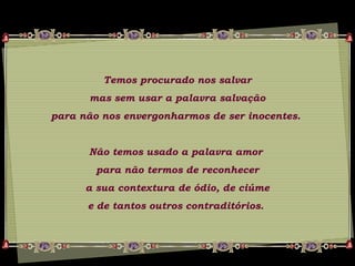 Temos procurado nos salvar
mas sem usar a palavra salvação
para não nos envergonharmos de ser inocentes.
Não temos usado a palavra amor
para não termos de reconhecer
a sua contextura de ódio, de ciúme
e de tantos outros contraditórios.
 