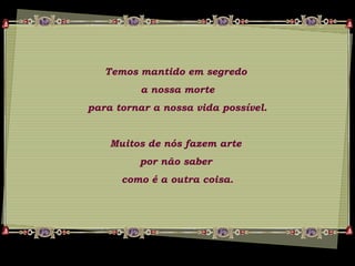 Temos mantido em segredo
a nossa morte
para tornar a nossa vida possível.
Muitos de nós fazem arte
por não saber
como é a outra coisa.
 