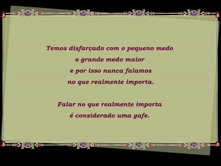 Temos disfarçado com o pequeno medo
o grande medo maior
e por isso nunca falamos
no que realmente importa.
Falar no que realmente importa
é considerado uma gafe.
 