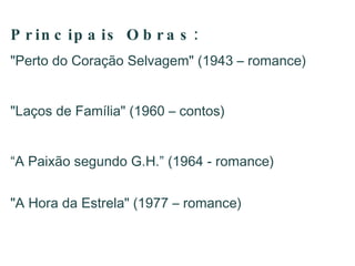 Principais  Obras: "Perto do Coração Selvagem" (1943 – romance)  "Laços de Família" (1960 – contos)  “ A Paixão segundo G.H.” (1964 - romance) "A Hora da Estrela" (1977 – romance)  