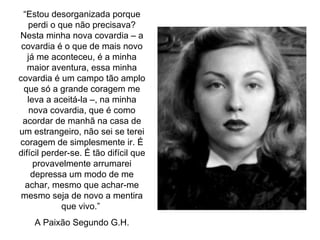 “ Estou desorganizada porque perdi o que não precisava? Nesta minha nova covardia – a covardia é o que de mais novo já me aconteceu, é a minha maior aventura, essa minha covardia é um campo tão amplo que só a grande coragem me leva a aceitá-la –, na minha nova covardia, que é como acordar de manhã na casa de um estrangeiro, não sei se terei coragem de simplesmente ir. É difícil perder-se. É tão difícil que provavelmente arrumarei depressa um modo de me achar, mesmo que achar-me mesmo seja de novo a mentira que vivo.”  A Paixão Segundo G.H. 