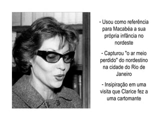 Usou como referência para Macabéa a sua própria infância no nordeste Capturou "o ar meio perdido" do nordestino na cidade do Rio de Janeiro Insipiração em uma visita que Clarice fez a uma cartomante 
