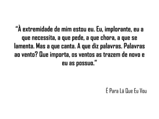 “ À extremidade de mim estou eu. Eu, implorante, eu a que necessita, a que pede, a que chora, a que se lamenta. Mas a que canta. A que diz palavras. Palavras ao vento? Que importa, os ventos as trazem de novo e eu as possuo.” É Para Lá Que Eu Vou 