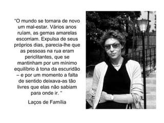 “ O mundo se tornara de novo um mal-estar. Vários anos ruíam, as gemas amarelas escorriam. Expulsa de seus próprios dias, parecia-lhe que as pessoas na rua eram periclitantes, que se mantinham por um mínimo equilíbrio à tona da escuridão – e por um momento a falta de sentido deixava-as tão livres que elas não sabiam para onde ir. “  Laços de Família 