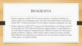 BIOGRAFIA
• Clarice Lispector, (1920-1977) foi uma escritora e jornalista brasileira, de
origem judia, foi reconhecida como uma das mais importantes escritoras do
século XX. "A Hora da Estrela" foi seu último romance, publicado em vida.
• Clarice Lispector (1920-1977) nasceu em Tchetchelnik, na Ucrânia, no dia 10
de dezembro de 1920. Filha de família de origem judaica, seu pai Pinkouss e
sua mãe Mania Lispector emigraram para o Brasil em março de 1922, para a
cidade de Maceió, Alagoas, onde morava Zaina, irmã de sua mãe. Nascida
Haia Pinkhasovna Lispector, por iniciativa do seu pai todos mudam de nome
e Haia passa a se chamar Clarice.
 