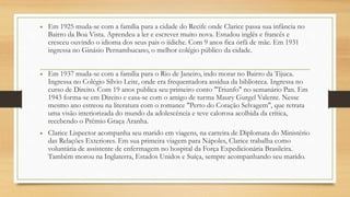 • Em 1925 muda-se com a família para a cidade do Recife onde Clarice passa sua infância no
Bairro da Boa Vista. Aprendeu a ler e escrever muito nova. Estudou inglês e francês e
cresceu ouvindo o idioma dos seus pais o iídiche. Com 9 anos fica órfã de mãe. Em 1931
ingressa no Ginásio Pernambucano, o melhor colégio público da cidade.
• Em 1937 muda-se com a família para o Rio de Janeiro, indo morar no Bairro da Tijuca.
Ingressa no Colégio Sílvio Leite, onde era frequentadora assídua da biblioteca. Ingressa no
curso de Direito. Com 19 anos publica seu primeiro conto "Triunfo" no semanário Pan. Em
1943 forma-se em Direito e casa-se com o amigo de turma Maury Gurgel Valente. Nesse
mesmo ano estreou na literatura com o romance "Perto do Coração Selvagem", que retrata
uma visão interiorizada do mundo da adolescência e teve calorosa acolhida da crítica,
recebendo o Prêmio Graça Aranha.
• Clarice Lispector acompanha seu marido em viagens, na carreira de Diplomata do Ministério
das Relações Exteriores. Em sua primeira viagem para Nápoles, Clarice trabalha como
voluntária de assistente de enfermagem no hospital da Força Expedicionária Brasileira.
Também morou na Inglaterra, Estados Unidos e Suíça, sempre acompanhando seu marido.
 