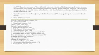 • Em 1977 Clarice Lispector escreveu "Hora da Estrela" onde conta a história de Macabéa, uma moça do interior em busca
de sobreviver na cidade grande. A versão cinematográfica desse romance, dirigida por Suzana Amaral em 1985, conquistou
os maiores prêmios do festival de cinema de Brasília e deu à atriz Marcélia Cartaxo, que fez o papel principal, o troféu Urso
de Prata em Berlim em 1986.
• Clarice Lispector morreu no Rio de Janeiro, no dia 9 de dezembro de 1977. Seu corpo foi sepultado no cemitério Israelita
do Caju.
• Obras de Clarice Lispector
Perto do Coração Selvagem, romance, 1944
O Lustre, romance, 1946
A Cidade Sitiada, romance, 1949
Alguns Contos, conto, 1952
Laços de Família, conto, 1960
A Maçã no Escuro, romance, 1961
A Paixão Segundo G.H., romance, 1961
A Legião Estrangeira, conto, 1964
O Mistério do Coelho Pensante, literatura infantil, 1967
A Mulher Que Matou os Peixes, literatura infantil, 1969
Uma Aprendizagem ou Livro dos Prazeres, romance, 1969
Felicidade de Clandestina, conto, 1971
Água Viva, romance, 1973
Imitação da Rosa, conto, 1973
A Via Crucis do Corpo, conto, 1974
A Vida Íntima de Laura, literatura infantil, 1974
A Hora da Estrela, romance, 1977
 