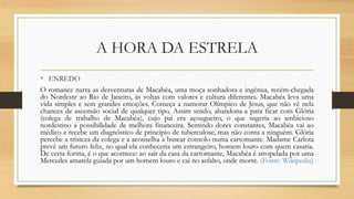 A HORA DA ESTRELA
• ENREDO
O romance narra as desventuras de Macabéa, uma moça sonhadora e ingênua, recém-chegada
do Nordeste ao Rio de Janeiro, às voltas com valores e cultura diferentes. Macabéa leva uma
vida simples e sem grandes emoções. Começa a namorar Olímpico de Jesus, que não vê nela
chances de ascensão social de qualquer tipo. Assim sendo, abandona-a para ficar com Glória
(colega de trabalho de Macabéa), cujo pai era açougueiro, o que sugeria ao ambicioso
nordestino a possibilidade de melhora financeira. Sentindo dores constantes, Macabéa vai ao
médico e recebe um diagnóstico de princípio de tuberculose, mas não conta a ninguém. Glória
percebe a tristeza da colega e a aconselha a buscar consolo numa cartomante. Madame Carlota
prevê um futuro feliz, no qual ela conheceria um estrangeiro, homem louro com quem casaria.
De certa forma, é o que acontece: ao sair da casa da cartomante, Macabéa é atropelada por uma
Mercedes amarela guiada por um homem louro e cai no asfalto, onde morre. (Fonte: Wikipedia)
 