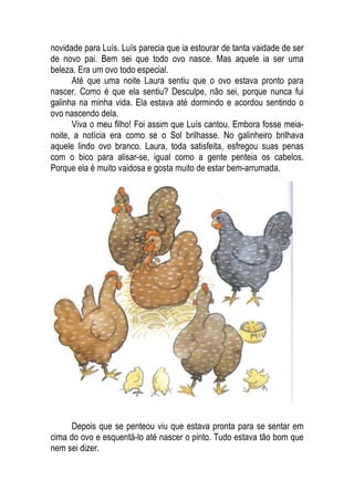 novidade para Luís. Luís parecia que ia estourar de tanta vaidade de ser
de novo pai. Bem sei que todo ovo nasce. Mas aquele ia ser uma
beleza. Era um ovo todo especial.
Até que uma noite Laura sentiu que o ovo estava pronto para
nascer. Como é que ela sentiu? Desculpe, não sei, porque nunca fui
galinha na minha vida. Ela estava até dormindo e acordou sentindo o
ovo nascendo dela.
Viva o meu filho! Foi assim que Luís cantou. Embora fosse meia-
noite, a notícia era como se o Sol brilhasse. No galinheiro brilhava
aquele lindo ovo branco. Laura, toda satisfeita, esfregou suas penas
com o bico para alisar-se, igual como a gente penteia os cabelos.
Porque ela é muito vaidosa e gosta muito de estar bem-arrumada.
Depois que se penteou viu que estava pronta para se sentar em
cima do ovo e esquentá-lo até nascer o pinto. Tudo estava tão bom que
nem sei dizer.
 