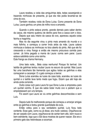 Laura recebeu a visita das amiguinhas dela, todas cacarejando e
trazendo minhocas de presente, já que ela não podia levantar-se de
cima do ovo.
Também recebeu visita de Dona Luísa. Como presente de Dona
Luísa, Laura ganhou um pires de milho novo e amarelo.
Quando o pinto estava pronto, grande demais para caber dentro
da casca, ele mesmo quebrou de dentro para fora a casca com o bico.
Depois que saiu inteiro da casca do ovo, apareceu aquela coisa
feinha e magrinha.
Mas no dia seguinte virou o pinto mais amarelo do mundo e o
mais fofinho, e começou a correr lindo atrás da mãe. Laura catava
minhocas e botava as minhocas no bico aberto do pinto. Até que ele foi
crescendo e virou frango e então ele mesmo procurava comida para
comer. Já tinha pegado a mania de Laura: comia sem parar. Laura
estava satisfeita como uma rainha.
Este frango se chama Hermany.
Uma bela noite... Bela coisa nenhuma! Porque foi terrível. Um
ladrão de galinhas tentou roubar Laura no escuro do quintal. Mas Laura
fez uma barulheira tão tremenda que agitou todas as galinhas e elas
começaram a cacarejar. E o galo começou a berrar.
Dona Luísa acendeu as luzes da casa toda, acendeu as luzes do
quintal e o ladrão teve tanto medo que fugiu. Dizem que até hoje ele
ainda anda correndo.
Outra coisa ruim para Laura foi que Dona Luísa a emprestou para
um quintal vizinho. É que ela sabia botar muito ovo e pediam que a
emprestassem por uns tempos.
Foi assim que Laura se viu entre galinhas desconhecidas e sem
Luís.
Depois tudo foi melhorando porque ela começou a arranjar amigas
entre as galinhas e botou grande quantidade de ovos.
Então voltou para o seu verdadeiro quintal. Luís ficou todo
contente. Esse galo, como eu já disse, era muito vaidoso. Orgulhava-se
de ser casado com Laura, orgulhava-se de cantar bem alto, bem rouco e
bem estridente, logo que o Sol dava mostras de querer nascer. Ele era o
primeiro galo das redondezas a cocoricar.
 
