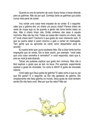 Quando eu era do tamanho de você, ficava horas e horas olhando
para as galinhas. Não sei por quê. Conheço tanto as galinhas que podia
nunca mais parar de contar.
Vou contar uma coisa meio enjoada de se contar. É o seguinte:
sabe que a galinha tem um cheiro um pouco chato? Parece cheiro de
cesto de roupa suja ou de quando a gente não toma banho todos os
dias. Não é cheiro limpo não. Então embaixo das asas é aquela
morrinha. Mas não faz mal. Todas as coisas têm mesmo um cheiro, não
é? Você cheira bem? Cachorro é que gosta de viver cheirando tudo, O
que eu queria saber é quem ensinou o galo a cantar de madrugada.
Tem gente que se aproveita do canto como despertador para se
acordar.
Eu queria tanto que Laura soubesse falar. Ela ia dizer tanta burrice
engraçada que só vendo. Ela ia dizer assim, por exemplo: “você sabe
que uma coisa vermelha é vermelha?” e você respondia: claro que é,
pois se você já está dizendo.
Talvez ela pudesse explicar que gosto tem minhoca. Mas não é
fácil explicar o gosto que se tem na boca. Por exemplo: experimente
explicar o gosto do chocolate. Viu como é difícil? É gosto de chocolate
mesmo.
Você sabe que Deus gosta de galinha? E sabe como é que eu sei
que Ele gosta? É o seguinte: se Ele não gostasse de galinha, Ele
simplesmente não fazia galinha no mundo. Deus gosta de você também
senão Ele não fazia você. Mas por que faz ratos? Não sei.
 