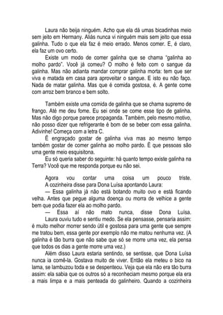 Laura não beija ninguém. Acho que ela dá umas bicadinhas meio
sem jeito em Hermany. Aliás nunca vi ninguém mais sem jeito que essa
galinha. Tudo o que ela faz é meio errado. Menos comer. E, é claro,
ela faz um ovo certo.
Existe um modo de comer galinha que se chama “galinha ao
molho pardo”. Você já comeu? O molho é feito com o sangue da
galinha. Mas não adianta mandar comprar galinha morta: tem que ser
viva e matada em casa para aproveitar o sangue. E isto eu não faço.
Nada de matar galinha. Mas que é comida gostosa, é. A gente come
com arroz bem branco e bem solto.
Também existe uma comida de galinha que se chama supremo de
frango. Até me deu fome. Eu sei onde se come esse tipo de galinha.
Mas não digo porque parece propaganda. Também, pelo mesmo motivo,
não posso dizer que refrigerante é bom de se beber com essa galinha.
Adivinhe! Começa com a letra C.
É engraçado gostar de galinha viva mas ao mesmo tempo
também gostar de comer galinha ao molho pardo. É que pessoas são
uma gente meio esquisitona.
Eu só queria saber do seguinte: há quanto tempo existe galinha na
Terra? Você que me responda porque eu não sei.
Agora vou contar uma coisa um pouco triste.
A cozinheira disse para Dona Luísa apontando Laura:
— Essa galinha já não está botando muito ovo e está ficando
velha. Antes que pegue alguma doença ou morra de velhice a gente
bem que podia fazer ela ao molho pardo.
— Essa aí não mato nunca, disse Dona Luísa.
Laura ouviu tudo e sentiu medo. Se ela pensasse, pensaria assim:
é muito melhor morrer sendo útil e gostosa para uma gente que sempre
me tratou bem, essa gente por exemplo não me matou nenhuma vez. (A
galinha é tão burra que não sabe que só se morre uma vez, ela pensa
que todos os dias a gente morre uma vez.)
Além disso Laura estaria sentindo, se sentisse, que Dona Luísa
nunca ia comê-la. Gostava muito de viver. Então ela meteu o bico na
lama, se lambuzou toda e se despenteou. Veja que ela não era tão burra
assim: ela sabia que os outros só a reconheciam mesmo porque ela era
a mais limpa e a mais penteada do galinheiro. Quando a cozinheira
 