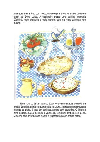 apareceu Laura ficou com medo, mas se garantindo com a bondade e o
amor de Dona Luísa. A cozinheira pegou uma galinha chamada
Zeferina, meio arruivada e meio marrom, que era muito parecida com
Laura.
E na hora do jantar, quando todos estavam sentados ao redor da
mesa, Zeferina, prima de quarto grau de Laura, apareceu numa travessa
grande de prata, já toda em pedaços, alguns bem dourados. O filho e a
filha de Dona Luísa, Lucinha e Carlinhos, comeram, embora com pena,
Zeferina com arroz branco e solto e regaram tudo com molho pardo.
 