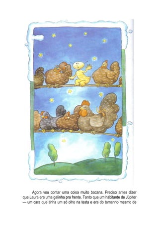 Agora vou contar uma coisa muito bacana. Preciso antes dizer
que Laura era uma galinha pra frente. Tanto que um habitante de Júpiter
— um cara que tinha um só olho na testa e era do tamanho mesmo de
 
