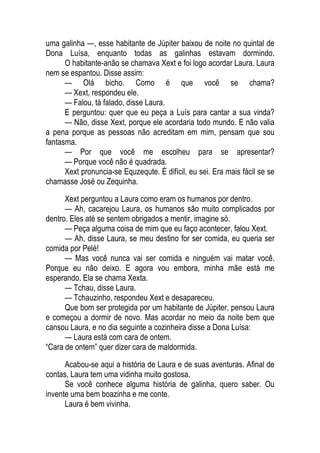 uma galinha —, esse habitante de Júpiter baixou de noite no quintal de
Dona Luísa, enquanto todas as galinhas estavam dormindo.
O habitante-anão se chamava Xext e foi logo acordar Laura. Laura
nem se espantou. Disse assim:
— Olá bicho. Como é que você se chama?
— Xext, respondeu ele.
— Falou, tá falado, disse Laura.
E perguntou: quer que eu peça a Luís para cantar a sua vinda?
— Não, disse Xext, porque ele acordaria todo mundo. E não valia
a pena porque as pessoas não acreditam em mim, pensam que sou
fantasma.
— Por que você me escolheu para se apresentar?
— Porque você não é quadrada.
Xext pronuncia-se Equzequte. É difícil, eu sei. Era mais fácil se se
chamasse José ou Zequinha.
Xext perguntou a Laura como eram os humanos por dentro.
— Ah, cacarejou Laura, os humanos são muito complicados por
dentro. Eles até se sentem obrigados a mentir, imagine só.
— Peça alguma coisa de mim que eu faço acontecer, falou Xext.
— Ah, disse Laura, se meu destino for ser comida, eu queria ser
comida por Pelé!
— Mas você nunca vai ser comida e ninguém vai matar você.
Porque eu não deixo. E agora vou embora, minha mãe está me
esperando. Ela se chama Xexta.
— Tchau, disse Laura.
— Tchauzinho, respondeu Xext e desapareceu.
Que bom ser protegida por um habitante de Júpiter, pensou Laura
e começou a dormir de novo. Mas acordar no meio da noite bem que
cansou Laura, e no dia seguinte a cozinheira disse a Dona Luísa:
— Laura está com cara de ontem.
“Cara de ontem” quer dizer cara de maldormida.
Acabou-se aqui a história de Laura e de suas aventuras. Afinal de
contas, Laura tem uma vidinha muito gostosa.
Se você conhece alguma história de galinha, quero saber. Ou
invente uma bem boazinha e me conte.
Laura é bem vivinha.
 