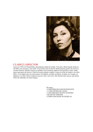 CLARICE LISPECTOR
nasceu em 1920, em Tchetchelnik, uma pequena cidade da Ucrânia. Veio para o Brasil quando ainda era
um bebê, com seus pais e suas irmãs. Viveu muitos anos no Recife. Desde pequena gostava de escrever e
inventar histórias. Quando começou a trabalhar como jornalista, publicou seus primeiros contos. Então,
nunca mais parou de escrever. Fazia livros para crianças e adultos. Casou-se no Rio de Janeiro e teve dois
filhos. Viveu alguns anos em outros países: em Nápoles, na Itália; em Berna, na Suíça; em Torquay, na
Inglaterra. Ao todo, Clarice Lispector escreveu vinte e seis livros. Eles fizeram tanto sucesso, que muitos
foram até traduzidos em outras línguas.
Da autora:
• O MISTÉRIO DO COELHO PENSANTE
• A VIDA ÍNTIMA DE LAURA
• A MULHER QUE MATOU OS PEIXES
• QUASE DE VERDADE
• COMO NASCERAM AS ESTRELAS
 