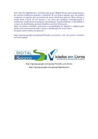 Esta obra foi digitalizada e revisada pelo grupo Digital Source para proporcionar,
de maneira totalmente gratuita, o benefício de sua leitura àqueles que não podem
comprá-la ou àqueles que necessitam de meios eletrônicos para ler. Dessa forma, a
venda deste e-book ou até mesmo a sua troca por qualquer contraprestação é
totalmente condenável em qualquer circunstância. A generosidade e a humildade é
a marca da distribuição, portanto distribua este livro livremente.
Após sua leitura considere seriamente a possibilidade de adquirir o original, pois
assim você estará incentivando o autor e a publicação de novas obras.
Se quiser outros títulos nos procure :
http://groups.google.com/group/Viciados_em_Livros, será um prazer recebê-lo
em nosso grupo.
http://groups.google.com/group/Viciados_em_Livros
http://groups.google.com/group/digitalsource
 