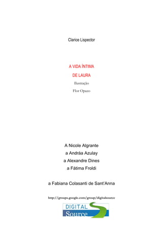 Clarice Lispector
A VIDA ÍNTIMA
DE LAURA
Ilustração
Flor Opazo
A Nicole Algrante
a Andráa Azulay
a Alexandre Dines
a Fátima Froldi
a Fabiana Colasanti de Sant’Anna
http://groups.google.com/group/digitalsource
 