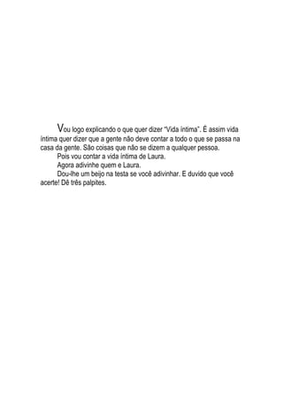 Vou logo explicando o que quer dizer “Vida íntima”. É assim vida
íntima quer dizer que a gente não deve contar a todo o que se passa na
casa da gente. São coisas que não se dizem a qualquer pessoa.
Pois vou contar a vida íntima de Laura.
Agora adivinhe quem e Laura.
Dou-lhe um beijo na testa se você adivinhar. E duvido que você
acerte! Dê três palpites.
 