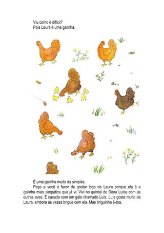 Viu como é difícil?
Pois Laura é uma galinha.
É uma galinha muito da simples.
Peço a você o favor de gostar logo de Laura porque ela é a
galinha mais simpática que já vi. Vivi no quintal de Dona Luísa com as
outras aves. É casada com um galo chamado Luís. Luís gosta muito de
Laura. embora às vezes brigue com ela. Mas briguinha à-toa.
 