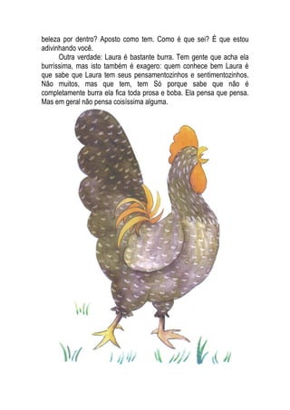 beleza por dentro? Aposto como tem. Como é que sei? É que estou
adivinhando você.
Outra verdade: Laura é bastante burra. Tem gente que acha ela
burríssima, mas isto também é exagero: quem conhece bem Laura é
que sabe que Laura tem seus pensamentozinhos e sentimentozinhos.
Não muitos, mas que tem, tem Só porque sabe que não é
completamente burra ela fica toda prosa e boba. Ela pensa que pensa.
Mas em geral não pensa coisíssima alguma.
 