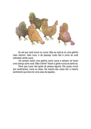 Eu sei que você nunca viu Laura. Mas se você já viu uma galinha
meio marrom, meio ruiva, e de pescoço muito feio é como se você
estivesse vendo Laura.
Vai sempre existir uma galinha como Laura e sempre vai haver
uma criança como você. Não é ótimo? Assim a gente nunca se sente só.
Pena que Laura não goste de pessoa alguma. Ela quase nunca
tem sentimentos, como eu disse. Na maioria das vezes tem o mesmo
sentimento que deve ter uma caixa de sapatos.
 