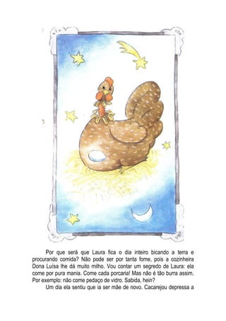 Por que será que Laura fica o dia inteiro bicando a terra e
procurando comida? Não pode ser por tanta fome, pois a cozinheira
Dona Luísa lhe dá muito milho. Vou contar um segredo de Laura: ela
come por pura mania. Come cada porcaria! Mas não é tão burra assim.
Por exemplo: não come pedaço de vidro. Sabida, hein?
Um dia ela sentiu que ia ser mãe de novo. Cacarejou depressa a
 