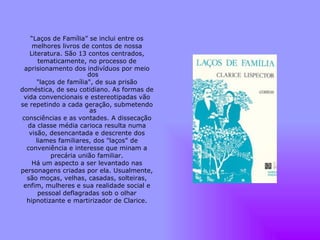 “ Laços de Família” se inclui entre os melhores livros de contos de nossa Literatura. São 13 contos centrados, tematicamente, no processo de aprisionamento dos indivíduos por meio dos "laços de família", de sua prisão doméstica, de seu cotidiano. As formas de vida convencionais e estereotipadas vão se repetindo a cada geração, submetendo as consciências e as vontades. A dissecação da classe média carioca resulta numa visão, desencantada e descrente dos liames familiares, dos "laços" de conveniência e interesse que minam a precária união familiar. Há um aspecto a ser levantado nas personagens criadas por ela. Usualmente, são moças, velhas, casadas, solteiras, enfim, mulheres e sua realidade social e pessoal deflagradas sob o olhar hipnotizante e martirizador de Clarice. 