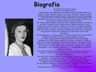 Biografia  10/12/1920, Tchechelnik, Ucrânia 9/12/1977, Rio de Janeiro (RJ)  Quando seus pais viajavam para o Brasil, como imigrantes vindos da Ucrânia, Clarice Lispector nasceu, num navio. Chegou a Maceió com dois meses de idade, com seus pais e duas irmãs. Em 1924, a família mudou-se para o Recife, e Clarice passou a frequentar o grupo escolar João Barbalho. Aos oito anos, perdeu a mãe. Três anos depois, transferiu-se com seu pai e suas irmãs para o Rio de Janeiro.  Em 1939, Clarice Lispector ingressou na faculdade de direito, formando-se em 1943. Trabalhou como redatora para a Agência Nacional e como jornalista no jornal "A Noite". Casou-se em 1943 com o diplomata Maury Gurgel Valente, com quem viveria muitos anos fora do Brasil. O casal teve dois filhos, Pedro e Paulo, este último afilhado do escritor Érico Veríssimo. Seu primeiro romance foi publicado em 1944, "Perto do Coração Selvagem". No ano seguinte, a escritora ganhou o Prêmio Graça Aranha, da Academia Brasileira de Letras. Dois anos depois publicou "O Lustre".  Em 1954, saiu a primeira edição francesa de "Perto do Coração Selvagem".Em 1956, Clarice Lispector escreveu o romance "A Maçã no Escuro" e começou a colaborar com a Revista Senhor, publicando contos.  Separada de seu marido, radicou-se no Rio de Janeiro. Em 1960, publicou seu primeiro livro de contos, "Laços de Família", seguido de "A Legião Estrangeira“ e de "A Paixão Segundo G. H.", considerado um marco na literatura brasileira.  Sua carreira literária prosseguiu com os contos infantis de "A Mulher que matou os Peixes", "Uma Aprendizagem ou O Livro dos Prazeres" e "Felicidade Clandestina". Nos anos 1970, Clarice Lispector ainda publicou "Água Viva", "A Imitação da Rosa", "Via Crucis do Corpo" e "Onde Estivestes de Noite?". Reconhecida pelo público e pela crítica, em 1976 recebeu o prêmio da Fundação Cultural do Distrito Federal, pelo conjunto de sua obra. No ano seguinte publicou "A Hora da Estrela", seu último romance, que foi adaptado para o cinema em 1985.  Clarice Lispector morreu de câncer, na véspera de seu aniversário de 57 anos. 