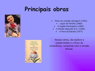Principais obras   Perto do coração selvagem (1943) Laços de Família (1960) A Legião Estrangeira (1964)  A Paixão Segundo G.H. (1964)  A Hora da Estrela (1977) Nessas obras, ela explora a subjetividade e o fluxo da consciência, rompendo com o enredo factual. 