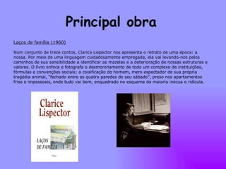 Principal obra   Laços de família (1960) Num conjunto de treze contos, Clarice Lispector nos apresenta o retrato de uma época: a nossa. Por meio de uma linguagem cuidadosamente empregada, ela vai levando-nos pelos caminhos de sua sensibilidade a identificar as mazelas e a deterioração de nossas estruturas e valores. O livro enfoca e fotografa o desmoronamento de todo um complexo de instituições, fórmulas e convenções sociais; a coisificação do homem, mero espectador de sua própria tragédia animal, “fechado entre as quatro paredes de seu sábado”, preso nos apartamentos frios e impessoais, onde tudo vai bem, enquadrado no esquema da maioria inócua e ridícula.  