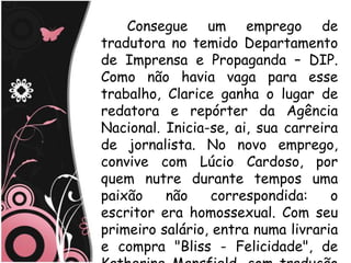 Consegue um emprego de
tradutora no temido Departamento
de Imprensa e Propaganda – DIP.
Como não havia vaga para esse
trabalho, Clarice ganha o lugar de
redatora e repórter da Agência
Nacional. Inicia-se, ai, sua carreira
de jornalista. No novo emprego,
convive com Lúcio Cardoso, por
quem nutre durante tempos uma
paixão    não    correspondida:     o
escritor era homossexual. Com seu
primeiro salário, entra numa livraria
e compra "Bliss - Felicidade", de
 