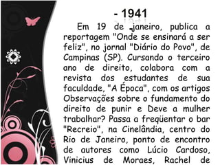 Em 19 de janeiro, publica a
reportagem "Onde se ensinará a ser
feliz", no jornal "Diário do Povo", de
Campinas (SP). Cursando o terceiro
ano de direito, colabora com a
revista dos estudantes de sua
faculdade, "A Época", com os artigos
Observações sobre o fundamento do
direito de punir e Deve a mulher
trabalhar? Passa a freqüentar o bar
"Recreio", na Cinelândia, centro do
Rio de Janeiro, ponto de encontro
de autores como Lúcio Cardoso,
Vinicius de Moraes, Rachel de
 
